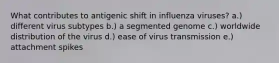 What contributes to antigenic shift in influenza viruses? a.) different virus subtypes b.) a segmented genome c.) worldwide distribution of the virus d.) ease of virus transmission e.) attachment spikes