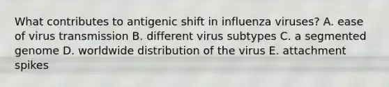 What contributes to antigenic shift in influenza viruses? A. ease of virus transmission B. different virus subtypes C. a segmented genome D. worldwide distribution of the virus E. attachment spikes