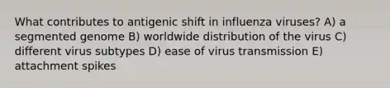 What contributes to antigenic shift in influenza viruses? A) a segmented genome B) worldwide distribution of the virus C) different virus subtypes D) ease of virus transmission E) attachment spikes