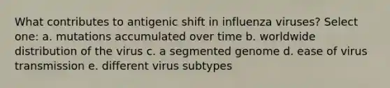 What contributes to antigenic shift in influenza viruses? Select one: a. mutations accumulated over time b. worldwide distribution of the virus c. a segmented genome d. ease of virus transmission e. different virus subtypes