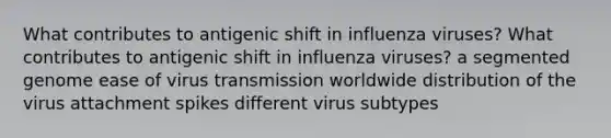 What contributes to antigenic shift in influenza viruses? What contributes to antigenic shift in influenza viruses? a segmented genome ease of virus transmission worldwide distribution of the virus attachment spikes different virus subtypes