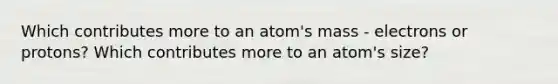 Which contributes more to an atom's mass - electrons or protons? Which contributes more to an atom's size?