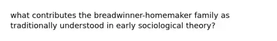 what contributes the breadwinner-homemaker family as traditionally understood in early sociological theory?