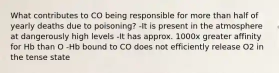 What contributes to CO being responsible for more than half of yearly deaths due to poisoning? -It is present in the atmosphere at dangerously high levels -It has approx. 1000x greater affinity for Hb than O -Hb bound to CO does not efficiently release O2 in the tense state