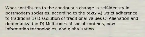 What contributes to the continuous change in self-identity in postmodern societies, according to the text? A) Strict adherence to traditions B) Dissolution of traditional values C) Alienation and dehumanization D) Multitudes of social contexts, new information technologies, and globalization