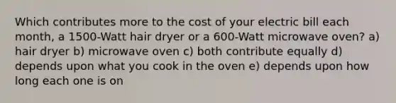 Which contributes more to the cost of your electric bill each month, a 1500-Watt hair dryer or a 600-Watt microwave oven? a) hair dryer b) microwave oven c) both contribute equally d) depends upon what you cook in the oven e) depends upon how long each one is on