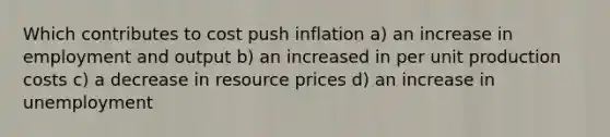 Which contributes to cost push inflation a) an increase in employment and output b) an increased in per unit production costs c) a decrease in resource prices d) an increase in unemployment