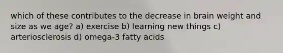 which of these contributes to the decrease in brain weight and size as we age? a) exercise b) learning new things c) arteriosclerosis d) omega-3 fatty acids