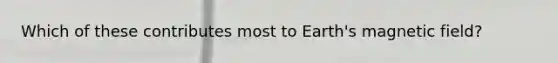Which of these contributes most to Earth's magnetic field?
