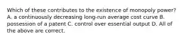 Which of these contributes to the existence of monopoly power? A. a continuously decreasing long-run average cost curve B. possession of a patent C. control over essential output D. All of the above are correct.