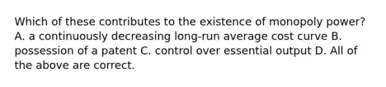 Which of these contributes to the existence of monopoly power? A. a continuously decreasing long-run average cost curve B. possession of a patent C. control over essential output D. All of the above are correct.