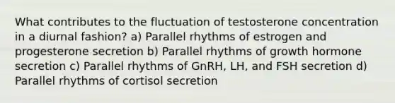 What contributes to the fluctuation of testosterone concentration in a diurnal fashion? a) Parallel rhythms of estrogen and progesterone secretion b) Parallel rhythms of growth hormone secretion c) Parallel rhythms of GnRH, LH, and FSH secretion d) Parallel rhythms of cortisol secretion