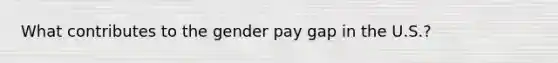 What contributes to the gender pay gap in the U.S.?