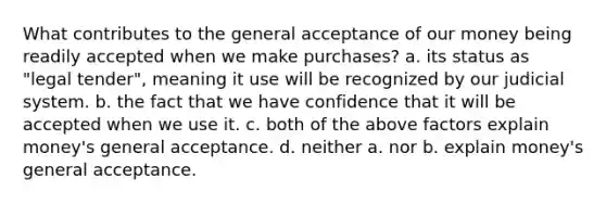 What contributes to the general acceptance of our money being readily accepted when we make purchases? a. its status as "legal tender", meaning it use will be recognized by our judicial system. b. the fact that we have confidence that it will be accepted when we use it. c. both of the above factors explain money's general acceptance. d. neither a. nor b. explain money's general acceptance.