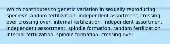 Which contributes to genetic variation in sexually reproducing species? random fertilization, independent assortment, crossing over crossing over, internal fertilization, independent assortment independent assortment, spindle formation, random fertilization internal fertilization, spindle formation, crossing over