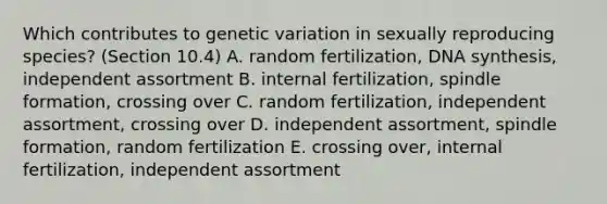 Which contributes to genetic variation in sexually reproducing species? (Section 10.4) A. random fertilization, DNA synthesis, independent assortment B. internal fertilization, spindle formation, crossing over C. random fertilization, independent assortment, crossing over D. independent assortment, spindle formation, random fertilization E. crossing over, internal fertilization, independent assortment