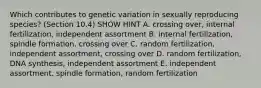 Which contributes to genetic variation in sexually reproducing species? (Section 10.4) SHOW HINT A. crossing over, internal fertilization, independent assortment B. internal fertilization, spindle formation, crossing over C. random fertilization, independent assortment, crossing over D. random fertilization, DNA synthesis, independent assortment E. independent assortment, spindle formation, random fertilization