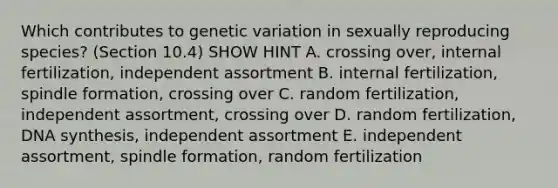 Which contributes to genetic variation in sexually reproducing species? (Section 10.4) SHOW HINT A. crossing over, internal fertilization, independent assortment B. internal fertilization, spindle formation, crossing over C. random fertilization, independent assortment, crossing over D. random fertilization, DNA synthesis, independent assortment E. independent assortment, spindle formation, random fertilization