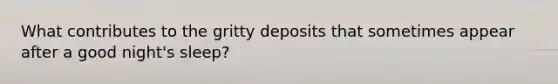 What contributes to the gritty deposits that sometimes appear after a good night's sleep?