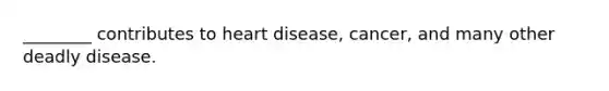 ________ contributes to heart disease, cancer, and many other deadly disease.