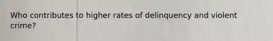 Who contributes to higher rates of delinquency and violent crime?
