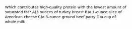 Which contributes high-quality protein with the lowest amount of saturated fat? A)3 ounces of turkey breast B)a 1-ounce slice of American cheese C)a 3-ounce ground beef patty D)a cup of whole milk