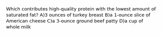 Which contributes high-quality protein with the lowest amount of saturated fat? A)3 ounces of turkey breast B)a 1-ounce slice of American cheese C)a 3-ounce ground beef patty D)a cup of whole milk