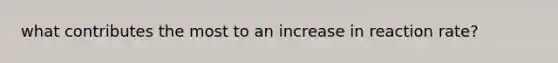 what contributes the most to an increase in reaction rate?