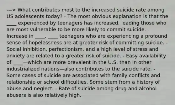 ---> What contributes most to the increased suicide rate among US adolescents today? - The most obvious explanation is that the ____ experienced by teenagers has increased, leading those who are most vulnerable to be more likely to commit suicide. - Increase in ____. ____ teenagers who are experiencing a profound sense of hopelessness are at greater risk of committing suicide. - Social inhibition, perfectionism, and a high level of stress and anxiety are related to a greater risk of suicide. - Easy availability of ____—which are more prevalent in the U.S. than in other industrialized nations—also contributes to the suicide rate. - Some cases of suicide are associated with family conflicts and relationship or school difficulties. Some stem from a history of abuse and neglect. - Rate of suicide among drug and alcohol abusers is also relatively high.