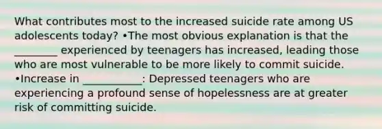 What contributes most to the increased suicide rate among US adolescents today? •The most obvious explanation is that the ________ experienced by teenagers has increased, leading those who are most vulnerable to be more likely to commit suicide. •Increase in ___________: Depressed teenagers who are experiencing a profound sense of hopelessness are at greater risk of committing suicide.