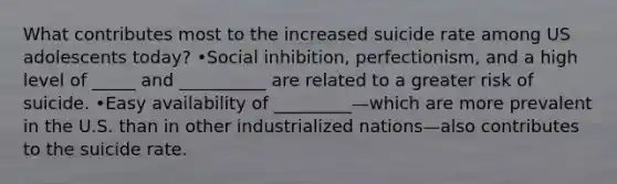 What contributes most to the increased suicide rate among US adolescents today? •Social inhibition, perfectionism, and a high level of _____ and __________ are related to a greater risk of suicide. •Easy availability of _________—which are more prevalent in the U.S. than in other industrialized nations—also contributes to the suicide rate.