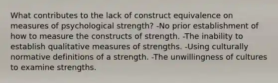 What contributes to the lack of construct equivalence on measures of psychological strength? -No prior establishment of how to measure the constructs of strength. -The inability to establish qualitative measures of strengths. -Using culturally normative definitions of a strength. -The unwillingness of cultures to examine strengths.