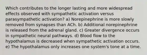 Which contributes to the longer lasting and more widespread effects observed with sympathetic activation versus parasympathetic activation? a) Norepinephrine is more slowly removed from synapses than ACh. b) Additional norepinephrine is released from the adrenal gland. c) Greater divergence occurs in sympathetic neural pathways. d) Blood flow to the hypothalamus is decreased when sympathetic activation occurs. e) The hypothalamus only increases one system's tone at a time.