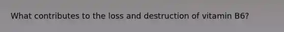 What contributes to the loss and destruction of vitamin B6?