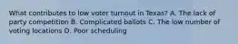 What contributes to low voter turnout in Texas? A. The lack of party competition B. Complicated ballots C. The low number of voting locations D. Poor scheduling