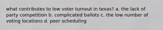 what contributes to low <a href='https://www.questionai.com/knowledge/kLGzaG1iPL-voter-turnout' class='anchor-knowledge'>voter turnout</a> in texas? a. the lack of party competition b. complicated ballots c. the low number of voting locations d. poor scheduling