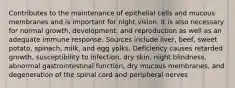 Contributes to the maintenance of epithelial cells and mucous membranes and is important for night vision. It is also necessary for normal growth, development, and reproduction as well as an adequate immune response. Sources include liver, beef, sweet potato, spinach, milk, and egg yolks. Deficiency causes retarded growth, susceptibility to infection, dry skin, night blindness, abnormal gastrointestinal function, dry mucous membranes, and degeneration of the spinal cord and peripheral nerves