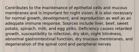 Contributes to the maintenance of epithelial cells and mucous membranes and is important for night vision. It is also necessary for normal growth, development, and reproduction as well as an adequate immune response. Sources include liver, beef, sweet potato, spinach, milk, and egg yolks. Deficiency causes retarded growth, susceptibility to infection, dry skin, night blindness, abnormal gastrointestinal function, dry mucous membranes, and degeneration of the spinal cord and peripheral nerves