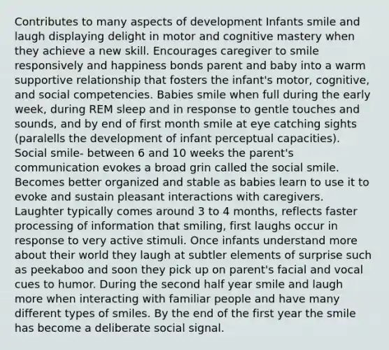 Contributes to many aspects of development Infants smile and laugh displaying delight in motor and cognitive mastery when they achieve a new skill. Encourages caregiver to smile responsively and happiness bonds parent and baby into a warm supportive relationship that fosters the infant's motor, cognitive, and social competencies. Babies smile when full during the early week, during REM sleep and in response to gentle touches and sounds, and by end of first month smile at eye catching sights (paralells the development of infant perceptual capacities). Social smile- between 6 and 10 weeks the parent's communication evokes a broad grin called the social smile. Becomes better organized and stable as babies learn to use it to evoke and sustain pleasant interactions with caregivers. Laughter typically comes around 3 to 4 months, reflects faster processing of information that smiling, first laughs occur in response to very active stimuli. Once infants understand more about their world they laugh at subtler elements of surprise such as peekaboo and soon they pick up on parent's facial and vocal cues to humor. During the second half year smile and laugh more when interacting with familiar people and have many different types of smiles. By the end of the first year the smile has become a deliberate social signal.