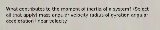 What contributes to the moment of inertia of a system? (Select all that apply) mass angular velocity radius of gyration angular acceleration linear velocity