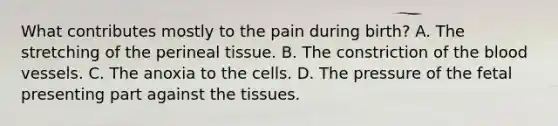 What contributes mostly to the pain during birth? A. The stretching of the perineal tissue. B. The constriction of the blood vessels. C. The anoxia to the cells. D. The pressure of the fetal presenting part against the tissues.