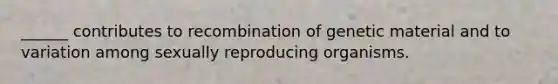 ______ contributes to recombination of genetic material and to variation among sexually reproducing organisms.