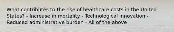 What contributes to the rise of healthcare costs in the United States? - Increase in mortality - Technological innovation - Reduced administrative burden - All of the above