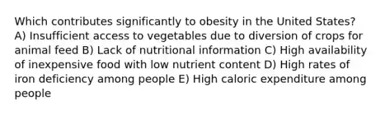 Which contributes significantly to obesity in the United States? A) Insufficient access to vegetables due to diversion of crops for animal feed B) Lack of nutritional information C) High availability of inexpensive food with low nutrient content D) High rates of iron deficiency among people E) High caloric expenditure among people