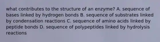 what contributes to the structure of an enzyme? A. sequence of bases linked by hydrogen bonds B. sequence of substrates linked by condensation reactions C. sequence of amino acids linked by peptide bonds D. sequence of polypeptides linked by hydrolysis reactions