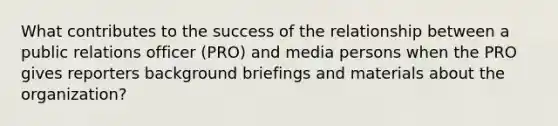 What contributes to the success of the relationship between a public relations officer (PRO) and media persons when the PRO gives reporters background briefings and materials about the organization?