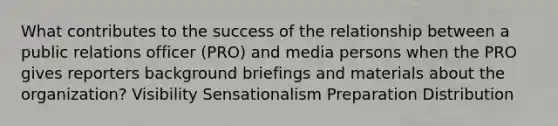 What contributes to the success of the relationship between a public relations officer (PRO) and media persons when the PRO gives reporters background briefings and materials about the organization? Visibility Sensationalism Preparation Distribution