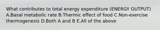 What contributes to total energy expenditure (ENERGY OUTPUT) A.Basal metabolic rate B.Thermic effect of food C.Non-exercise thermogenesis D.Both A and B E.All of the above