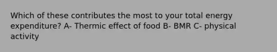 Which of these contributes the most to your total energy expenditure? A- Thermic effect of food B- BMR C- physical activity