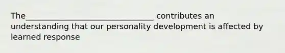 The________________________________ contributes an understanding that our personality development is affected by learned response